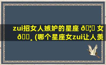 zui
招女人嫉妒的星座 🦄 女 🌸 (哪个星座女zui
让人羡慕嫉妒恨)